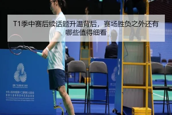 T1季中赛后续话题升温背后，赛场胜负之外还有哪些值得细看