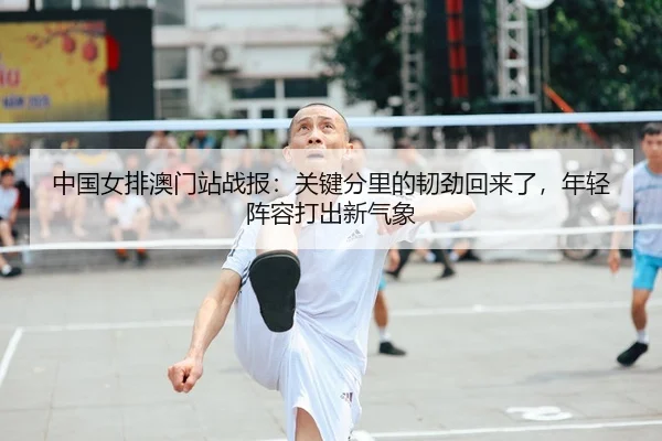 中国女排澳门站战报：关键分里的韧劲回来了，年轻阵容打出新气象